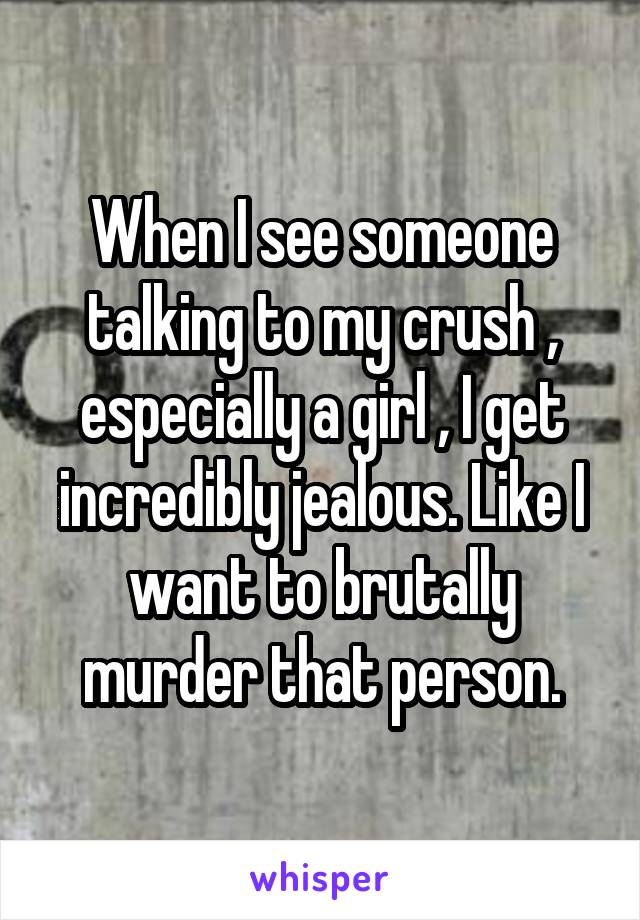 When I see someone talking to my crush , especially a girl , I get incredibly jealous. Like I want to brutally murder that person.