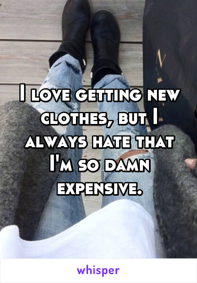 I love getting new clothes, but I always hate that I'm so damn expensive.