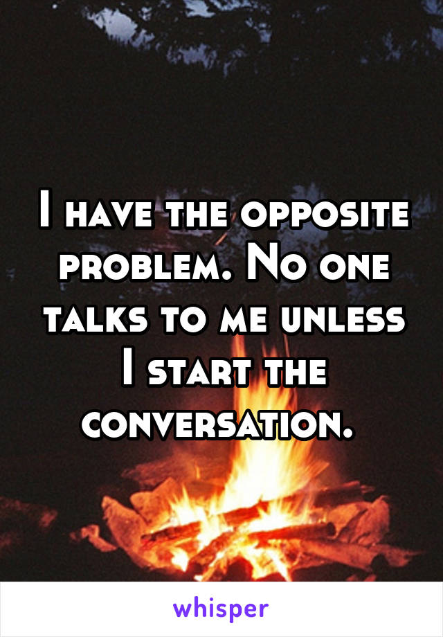 I have the opposite problem. No one talks to me unless I start the conversation. 
