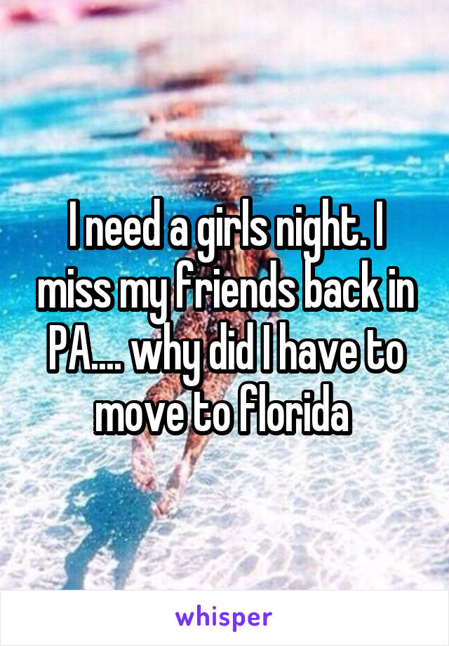 I need a girls night. I miss my friends back in PA.... why did I have to move to florida 
