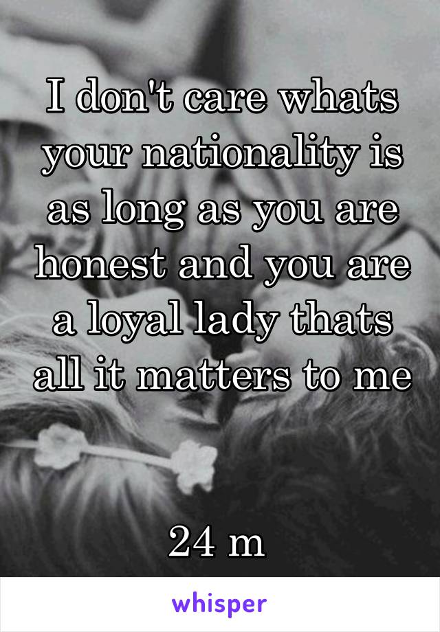 I don't care whats your nationality is as long as you are honest and you are a loyal lady thats all it matters to me 

24 m 