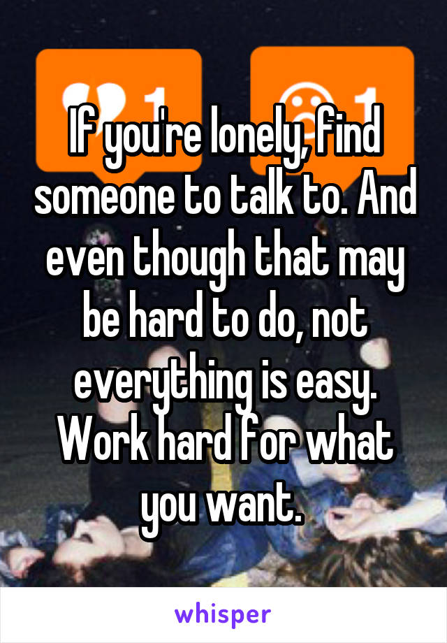 If you're lonely, find someone to talk to. And even though that may be hard to do, not everything is easy. Work hard for what you want. 