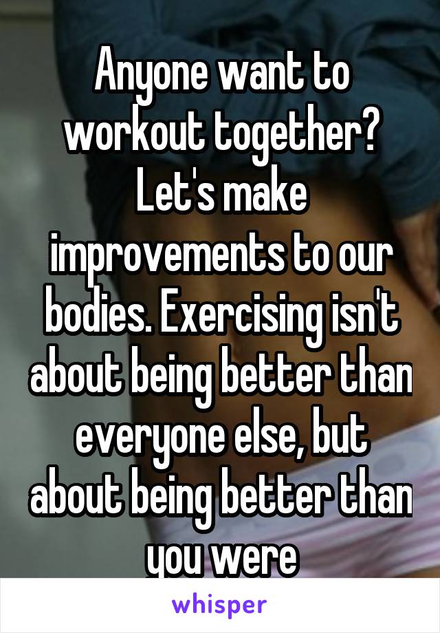 Anyone want to workout together? Let's make improvements to our bodies. Exercising isn't about being better than everyone else, but about being better than you were