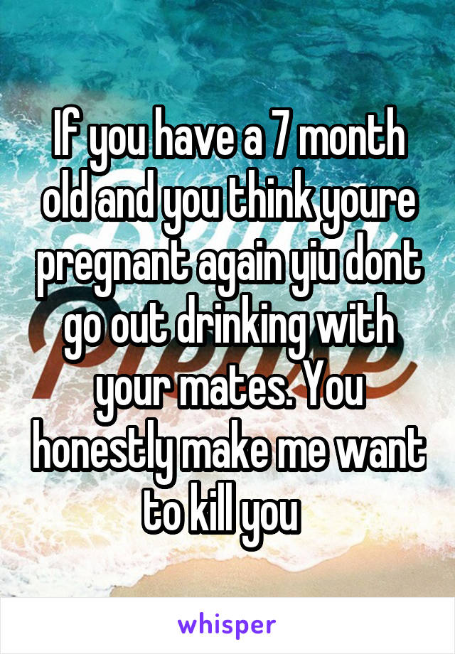 If you have a 7 month old and you think youre pregnant again yiu dont go out drinking with your mates. You honestly make me want to kill you  
