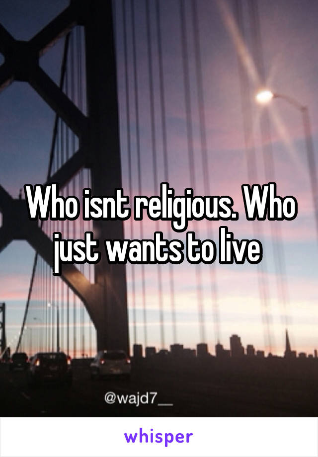 Who isnt religious. Who just wants to live 