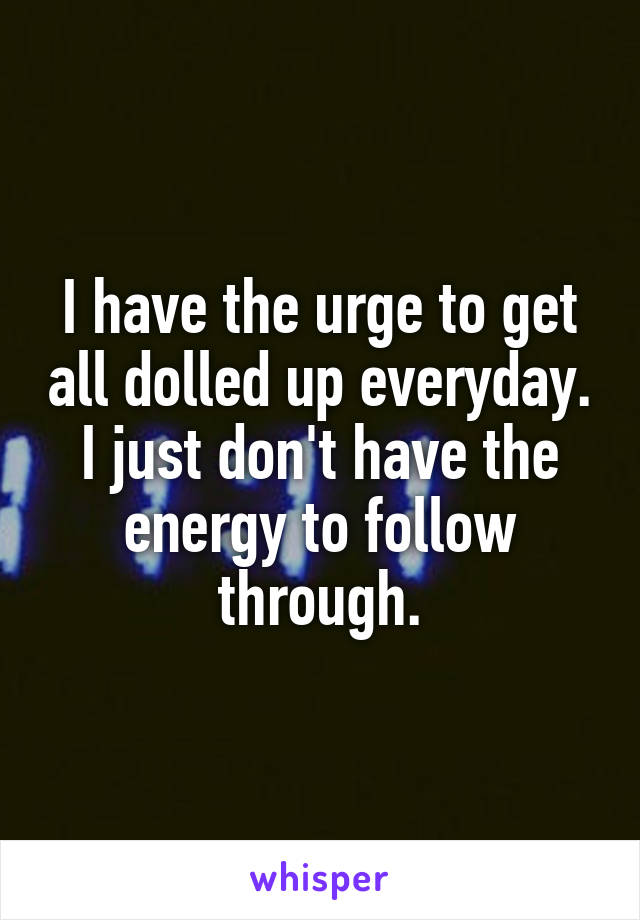 I have the urge to get all dolled up everyday. I just don't have the energy to follow through.