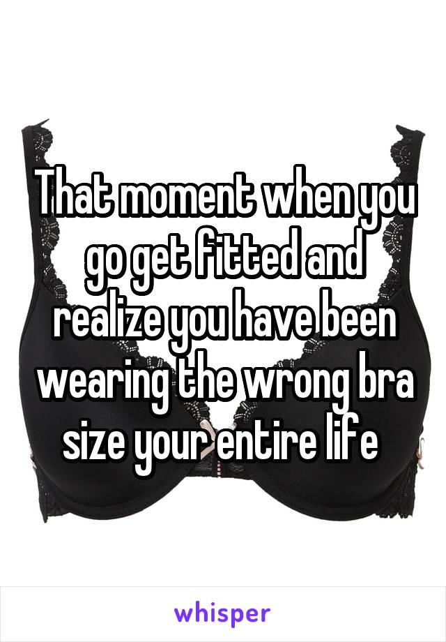 That moment when you go get fitted and realize you have been wearing the wrong bra size your entire life 