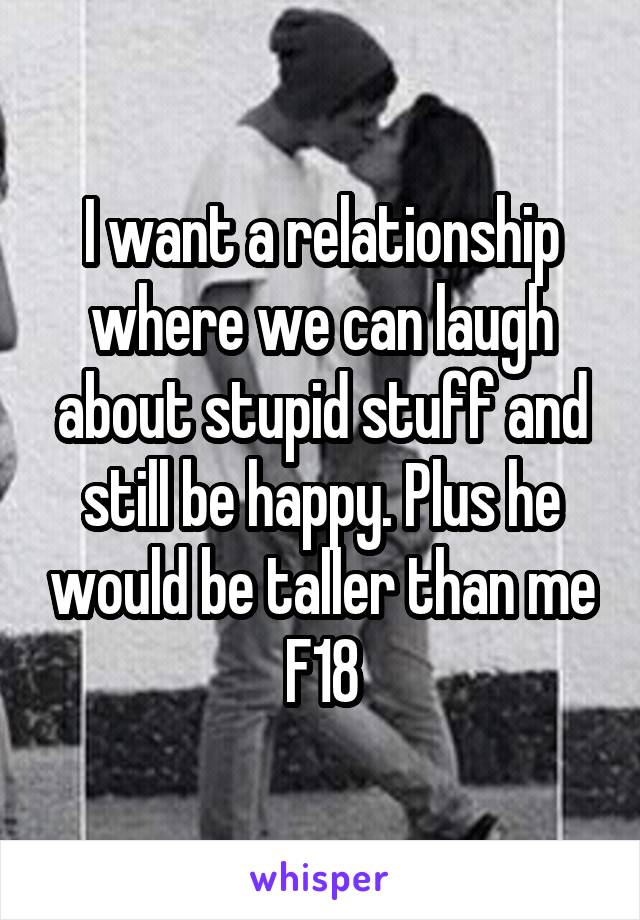 I want a relationship where we can laugh about stupid stuff and still be happy. Plus he would be taller than me F18