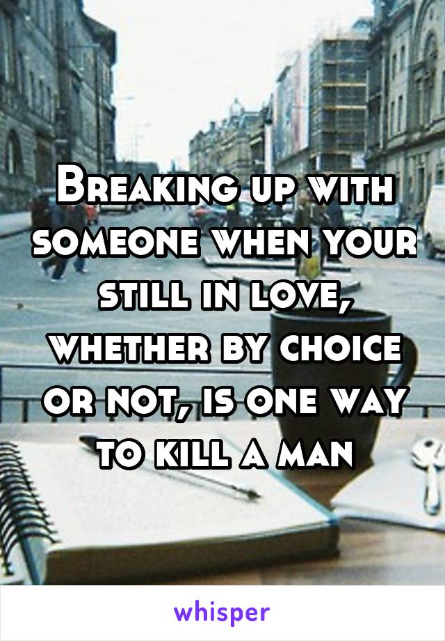 Breaking up with someone when your still in love, whether by choice or not, is one way to kill a man