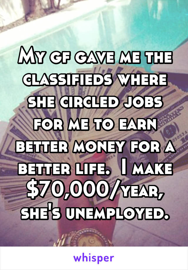 My gf gave me the classifieds where she circled jobs for me to earn better money for a better life.  I make $70,000/year, she's unemployed.