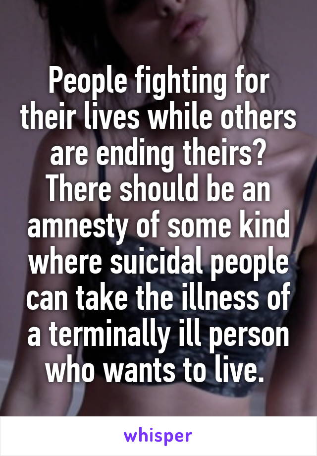 People fighting for their lives while others are ending theirs? There should be an amnesty of some kind where suicidal people can take the illness of a terminally ill person who wants to live. 