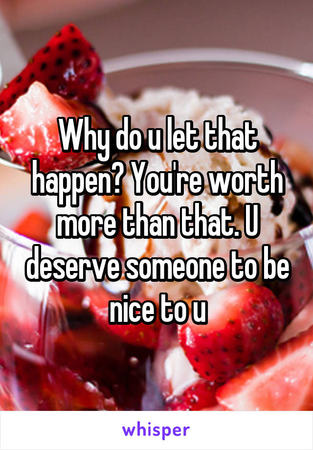 Why do u let that happen? You're worth more than that. U deserve someone to be nice to u