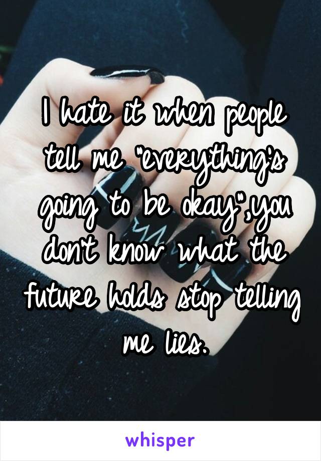 I hate it when people tell me "everything's going to be okay",you don't know what the future holds stop telling me lies.