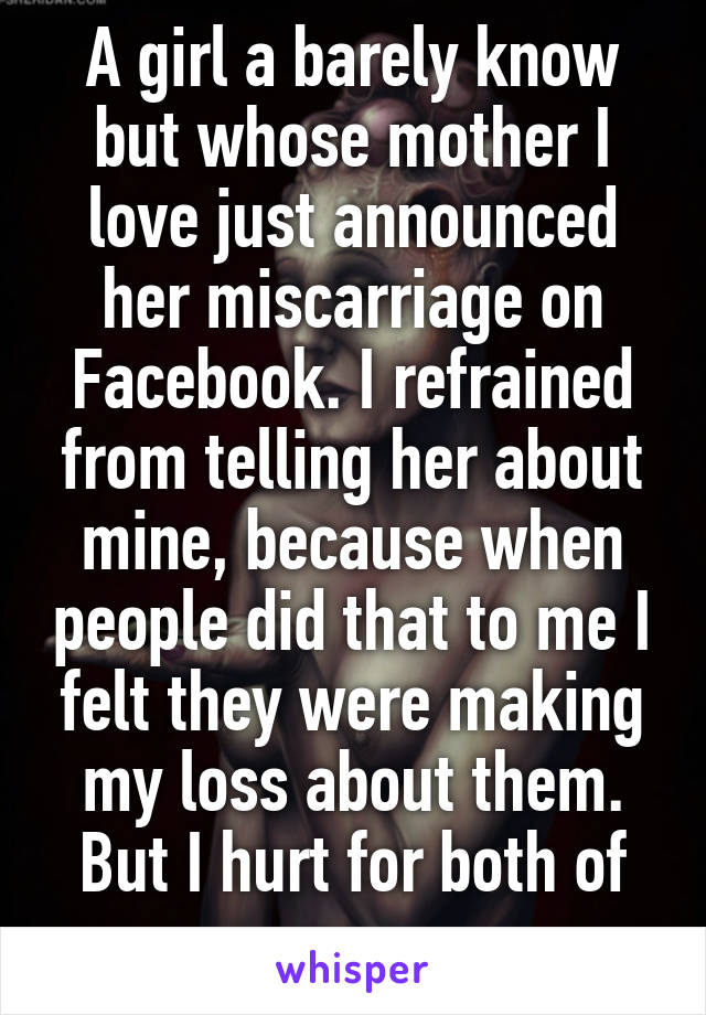 A girl a barely know but whose mother I love just announced her miscarriage on Facebook. I refrained from telling her about mine, because when people did that to me I felt they were making my loss about them. But I hurt for both of us. 