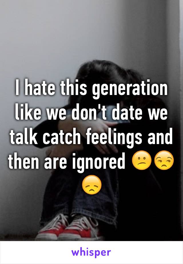 I hate this generation like we don't date we talk catch feelings and then are ignored 😕😒😞