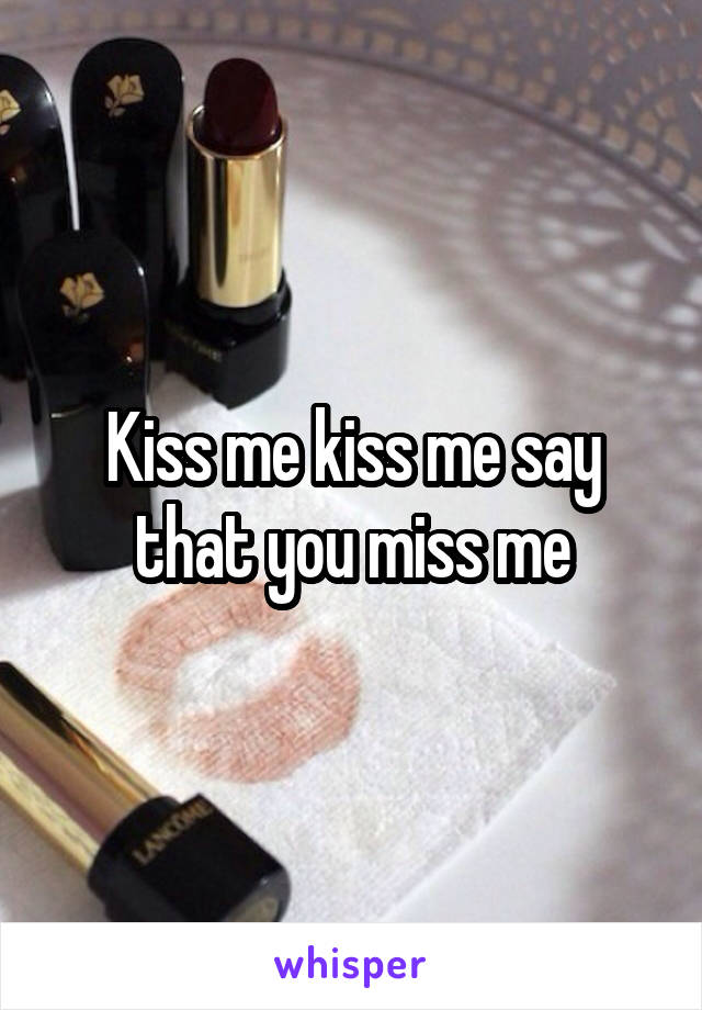 Kiss me kiss me say that you miss me