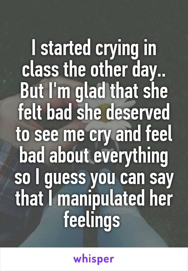 I started crying in class the other day.. But I'm glad that she felt bad she deserved to see me cry and feel bad about everything so I guess you can say that I manipulated her feelings 