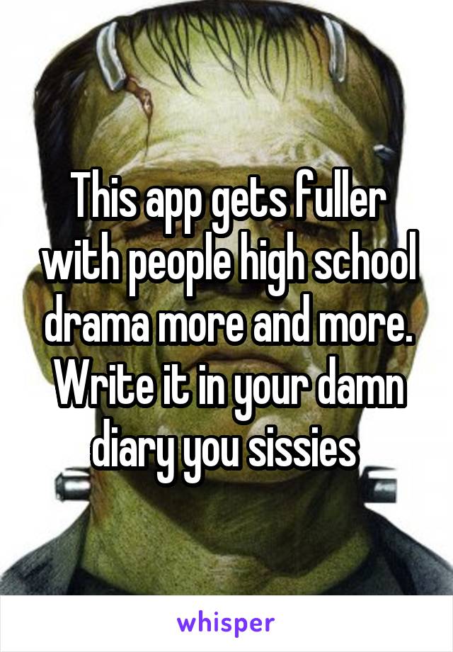 This app gets fuller with people high school drama more and more. Write it in your damn diary you sissies 