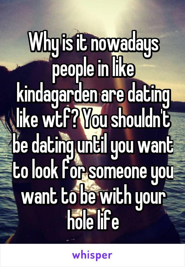 Why is it nowadays people in like kindagarden are dating like wtf? You shouldn't be dating until you want to look for someone you want to be with your hole life