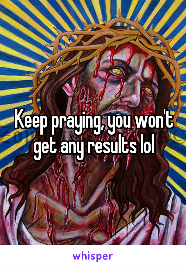 Keep praying, you won't get any results lol