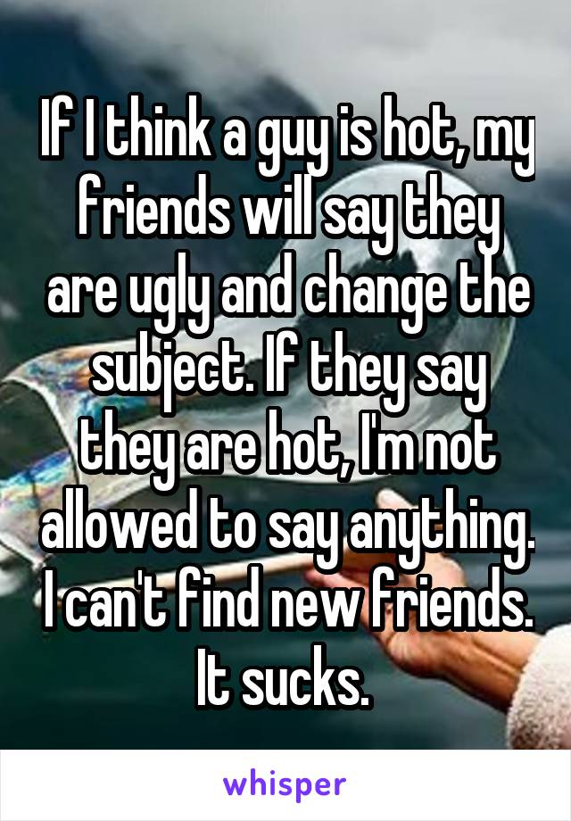 If I think a guy is hot, my friends will say they are ugly and change the subject. If they say they are hot, I'm not allowed to say anything. I can't find new friends. It sucks. 