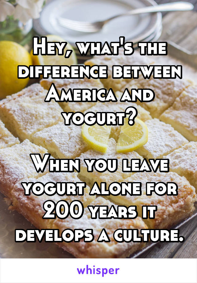 Hey, what's the difference between America and yogurt?

When you leave yogurt alone for 200 years it develops a culture.