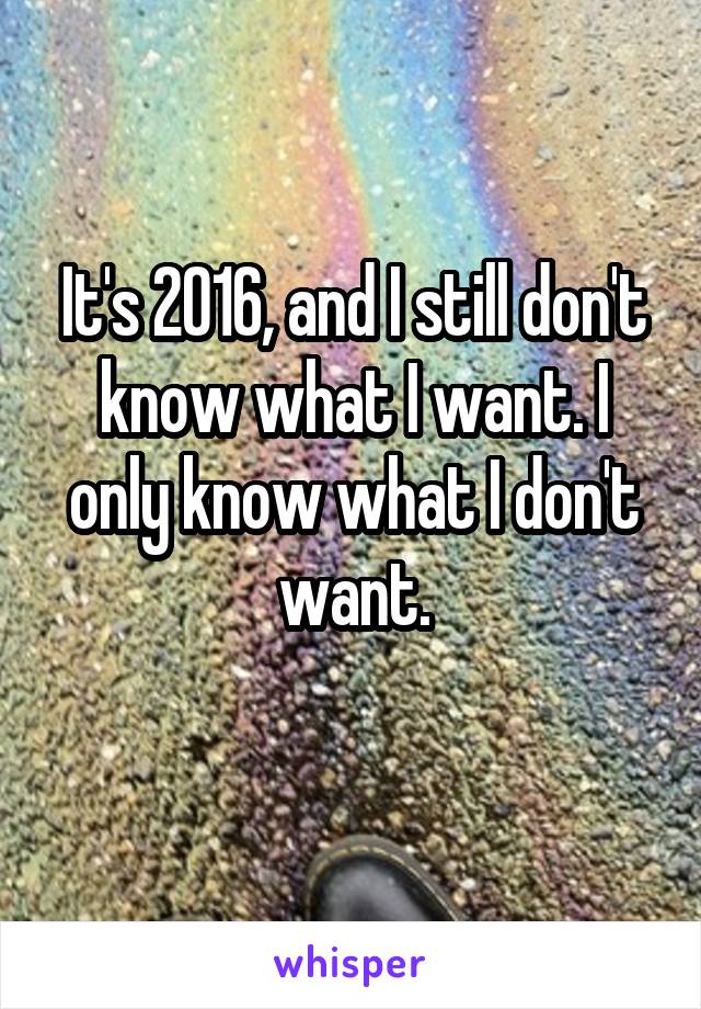 It's 2016, and I still don't know what I want. I only know what I don't want.
