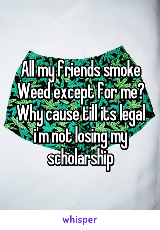 All my friends smoke Weed except for me? Why cause till its legal i'm not losing my scholarship