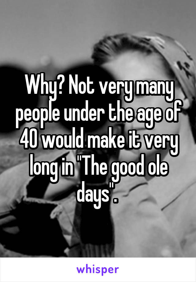 Why? Not very many people under the age of 40 would make it very long in "The good ole days". 