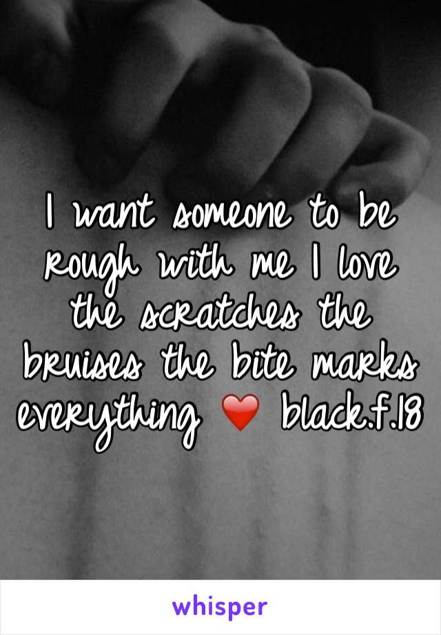 I want someone to be rough with me I love the scratches the bruises the bite marks everything ❤️ black.f.18