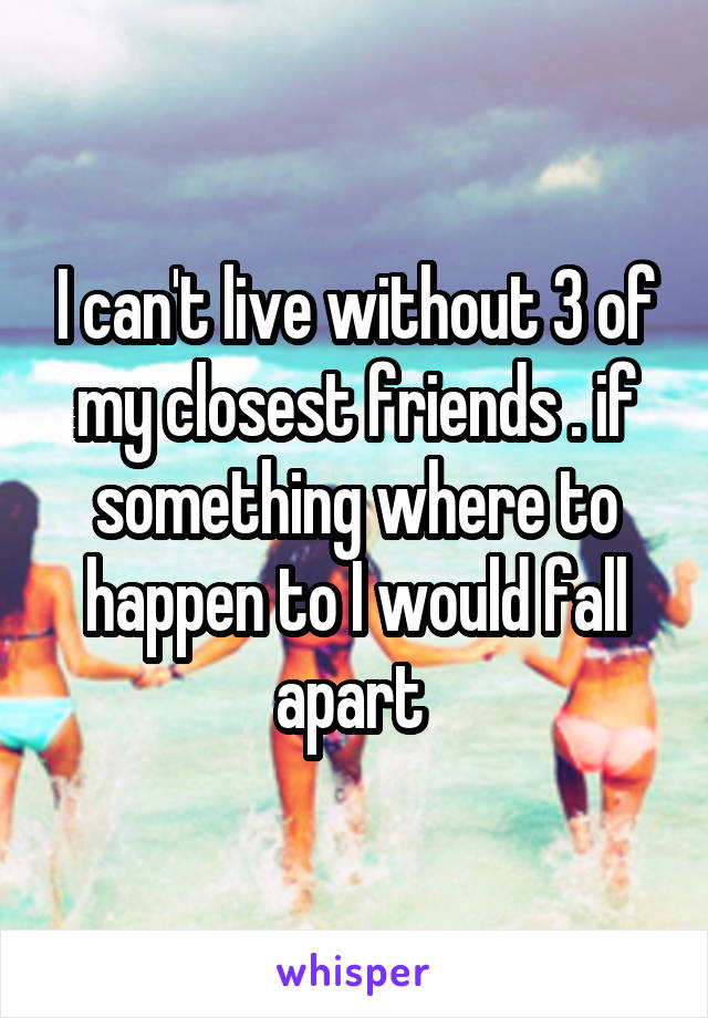 I can't live without 3 of my closest friends . if something where to happen to I would fall apart 