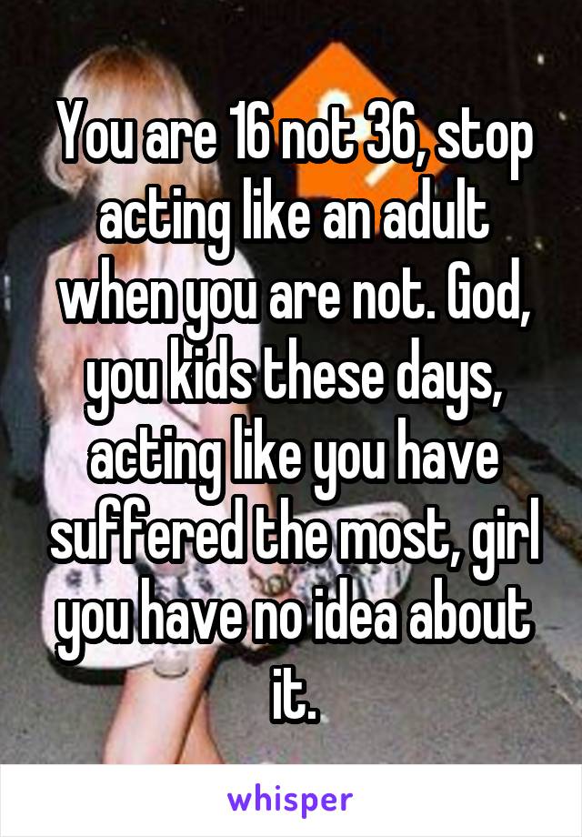 You are 16 not 36, stop acting like an adult when you are not. God, you kids these days, acting like you have suffered the most, girl you have no idea about it.