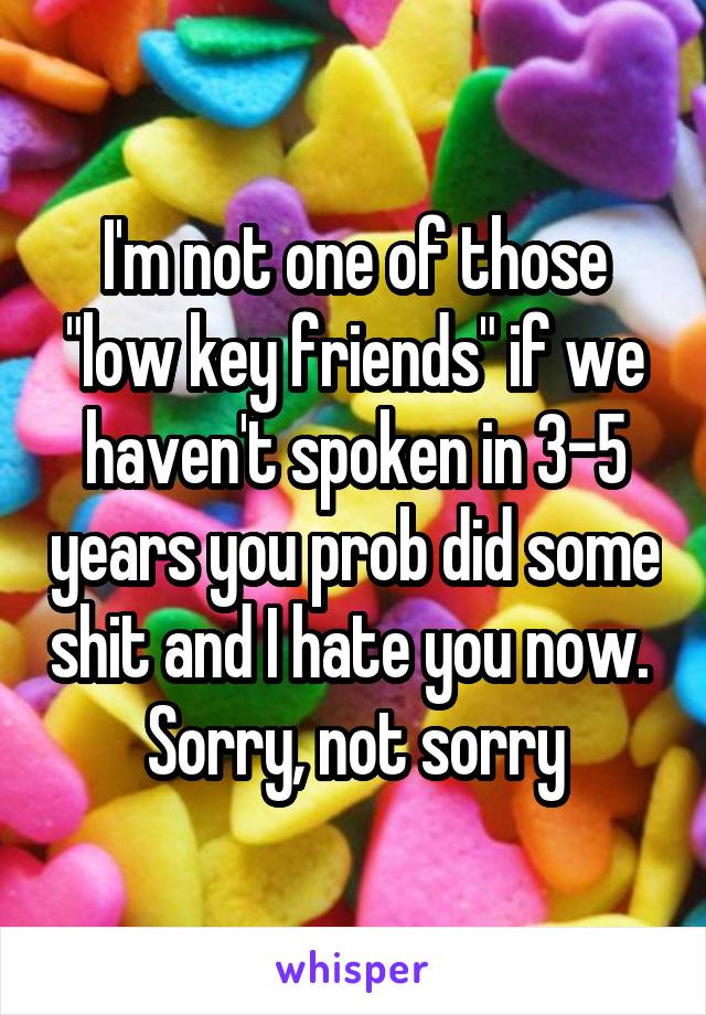 I'm not one of those "low key friends" if we haven't spoken in 3-5 years you prob did some shit and I hate you now. 
Sorry, not sorry