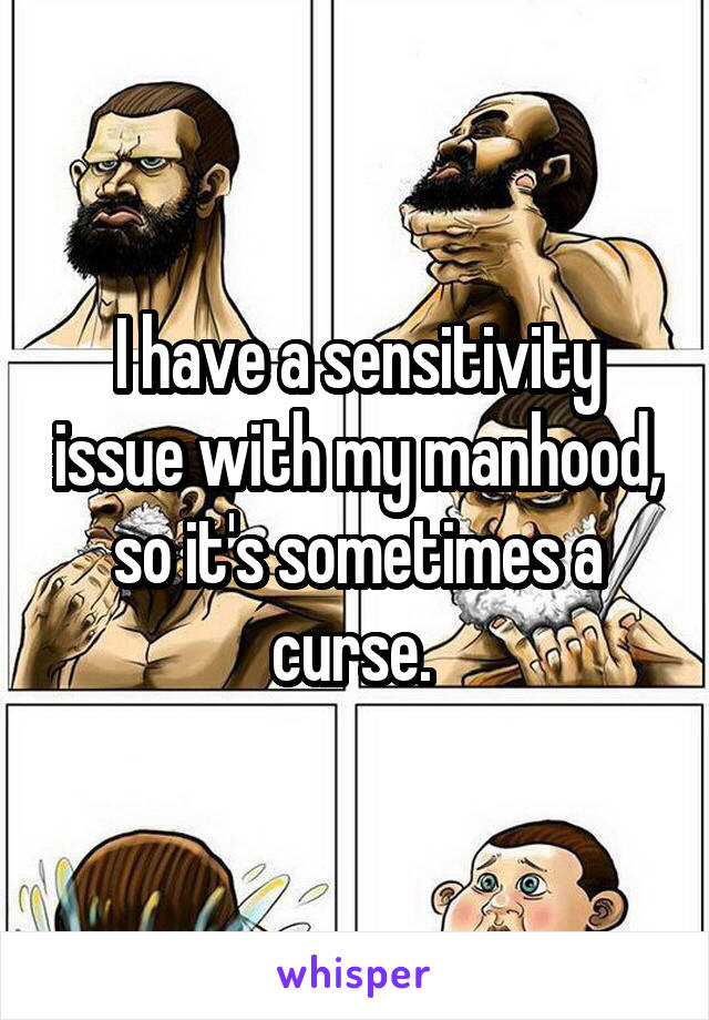 I have a sensitivity issue with my manhood, so it's sometimes a curse. 