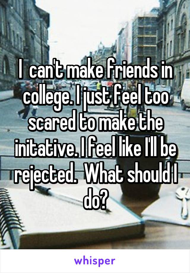 I  can't make friends in college. I just feel too scared to make the initative. I feel like I'll be rejected.  What should I do?