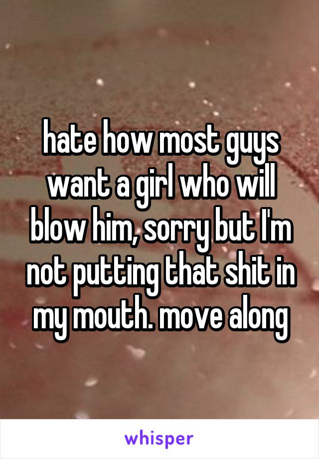 hate how most guys want a girl who will blow him, sorry but I'm not putting that shit in my mouth. move along