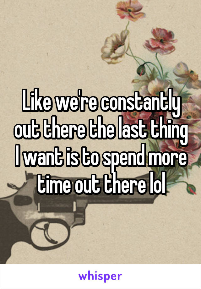 Like we're constantly out there the last thing I want is to spend more time out there lol