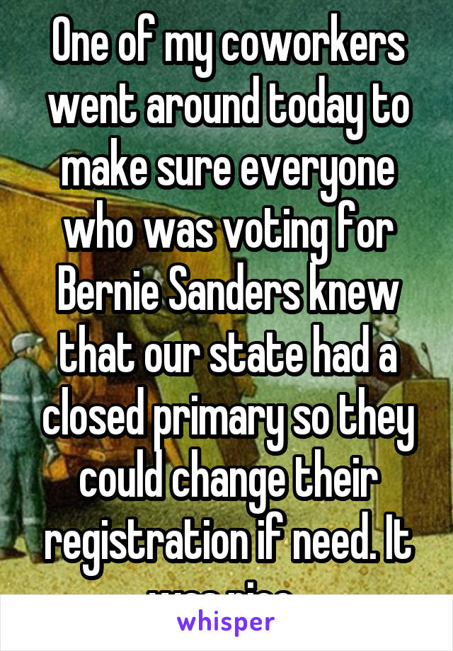 One of my coworkers went around today to make sure everyone who was voting for Bernie Sanders knew that our state had a closed primary so they could change their registration if need. It was nice. 