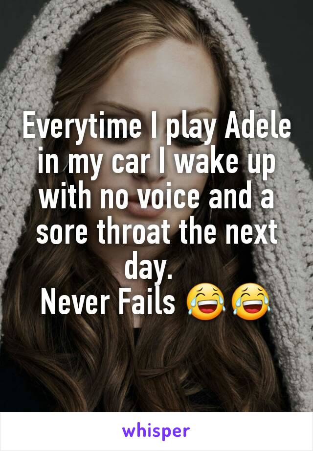 Everytime I play Adele in my car I wake up with no voice and a sore throat the next day.  
Never Fails 😂😂
