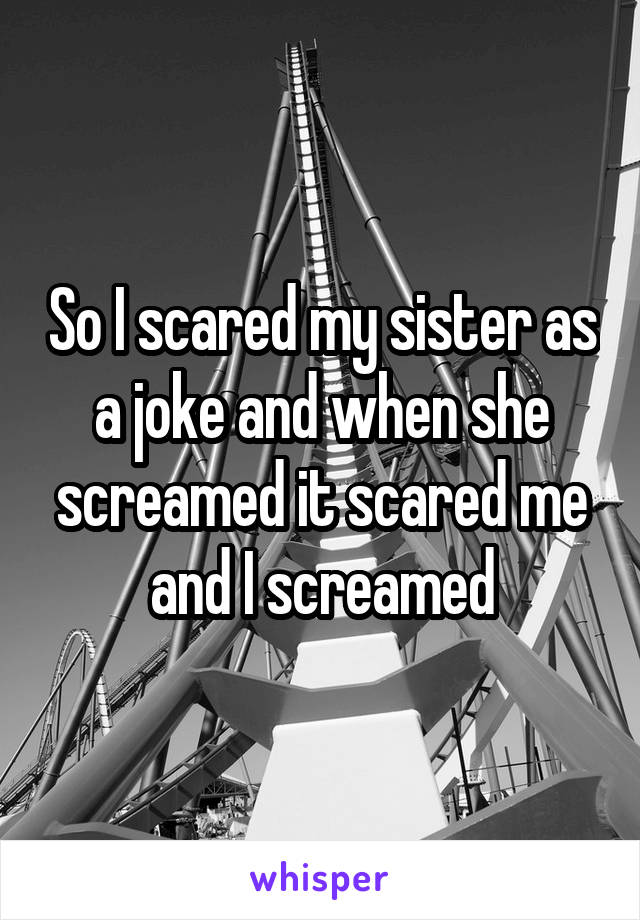 So I scared my sister as a joke and when she screamed it scared me and I screamed