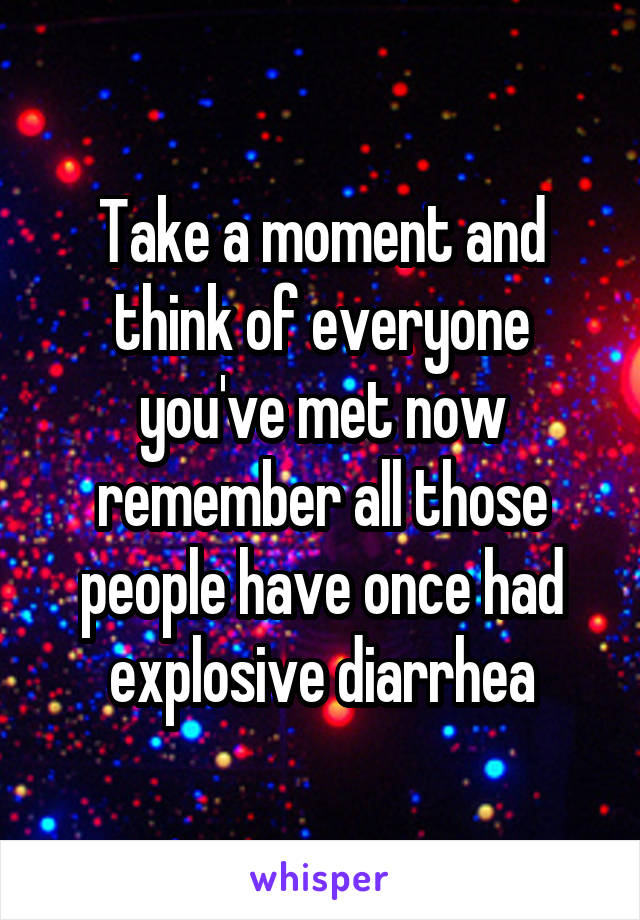 Take a moment and think of everyone you've met now remember all those people have once had explosive diarrhea