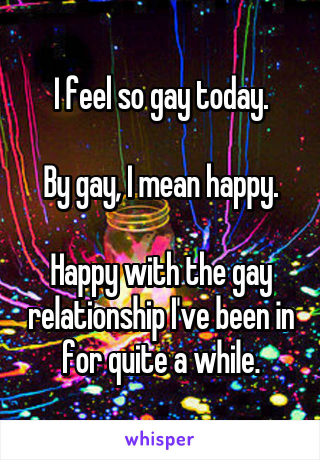 I feel so gay today.

By gay, I mean happy.

Happy with the gay relationship I've been in for quite a while.