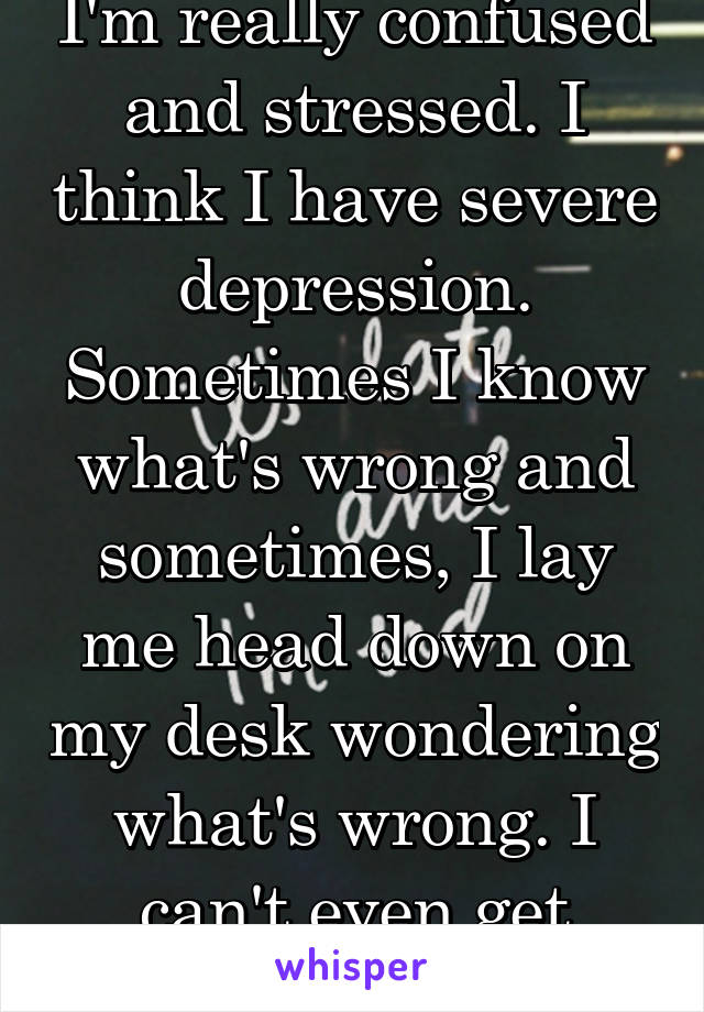 I'm really confused and stressed. I think I have severe depression. Sometimes I know what's wrong and sometimes, I lay me head down on my desk wondering what's wrong. I can't even get school work done