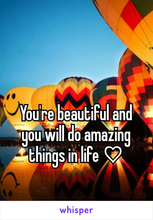 You're beautiful and you will do amazing things in life ♡