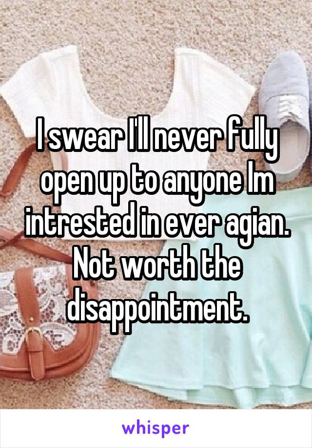 I swear I'll never fully open up to anyone Im intrested in ever agian. Not worth the disappointment.