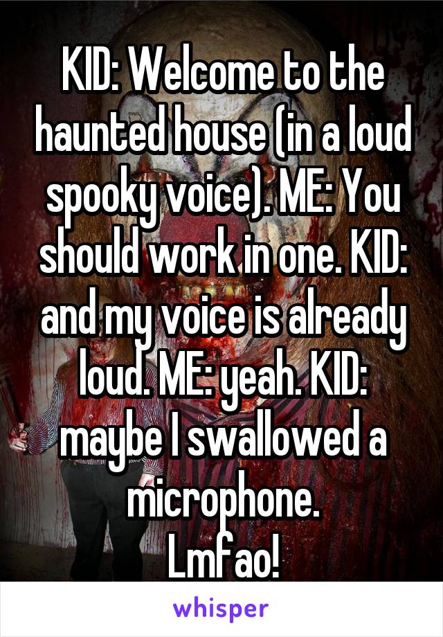 KID: Welcome to the haunted house (in a loud spooky voice). ME: You should work in one. KID: and my voice is already loud. ME: yeah. KID: maybe I swallowed a microphone.
Lmfao!