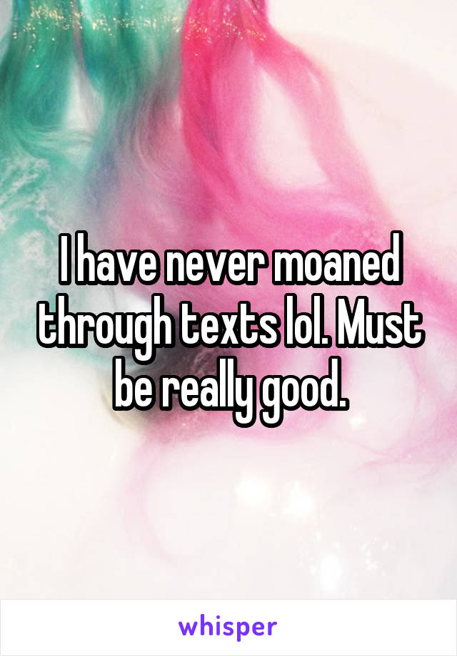 I have never moaned through texts lol. Must be really good.
