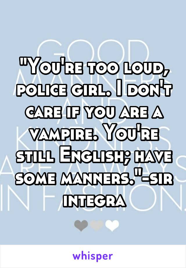 "You're too loud, police girl. I don't care if you are a vampire. You're still English; have some manners."-sir integra
