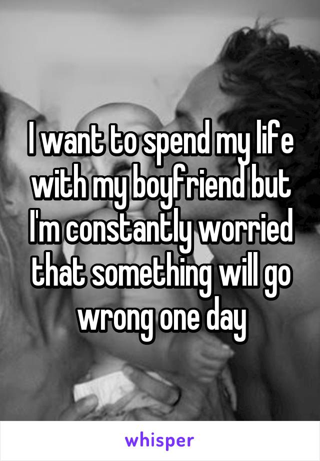 I want to spend my life with my boyfriend but I'm constantly worried that something will go wrong one day