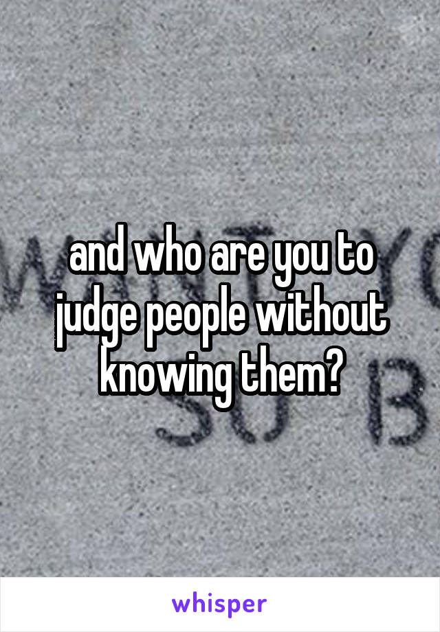 and who are you to judge people without knowing them?